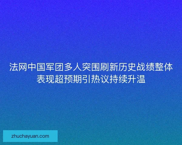 法网中国军团多人突围刷新历史战绩整体表现超预期引热议持续升温