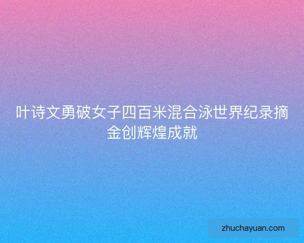 叶诗文勇破女子四百米混合泳世界纪录摘金创辉煌成就