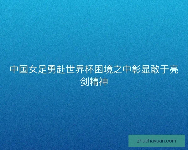 中国女足勇赴世界杯困境之中彰显敢于亮剑精神